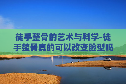 徒手整骨的艺术与科学-徒手整骨真的可以改变脸型吗
