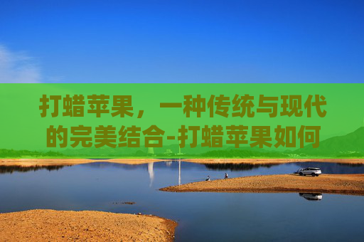 打蜡苹果，一种传统与现代的完美结合-打蜡苹果如何鉴别