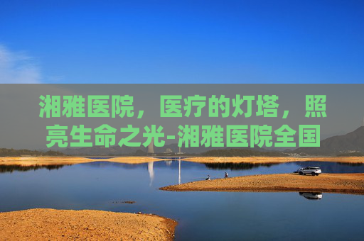 湘雅医院，医疗的灯塔，照亮生命之光-湘雅医院全国排名
