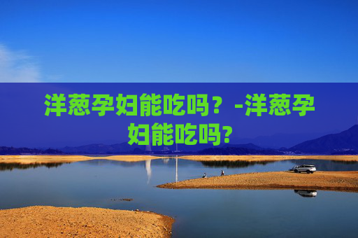 洋葱孕妇能吃吗？-洋葱孕妇能吃吗?