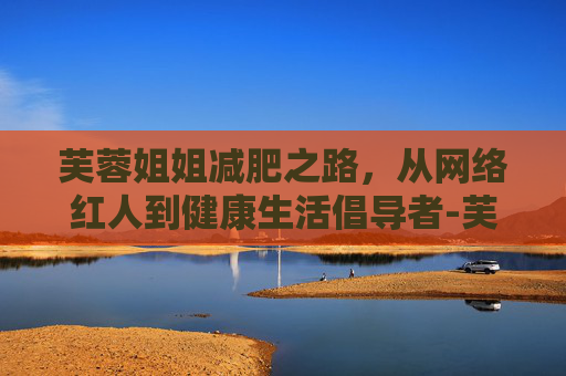 芙蓉姐姐减肥之路，从网络红人到健康生活倡导者-芙蓉姐姐减肥后视频