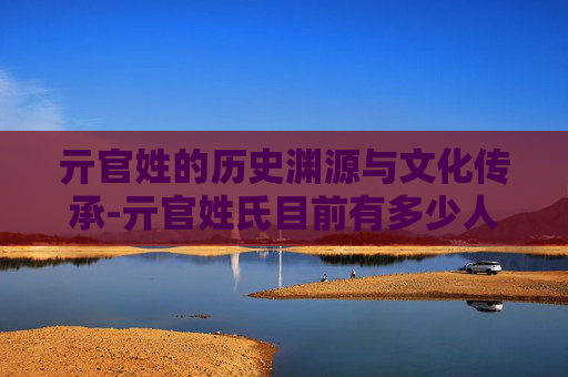 亓官姓的历史渊源与文化传承-亓官姓氏目前有多少人