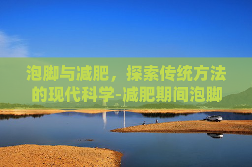 泡脚与减肥，探索传统方法的现代科学-减肥期间泡脚有助于减肥吗