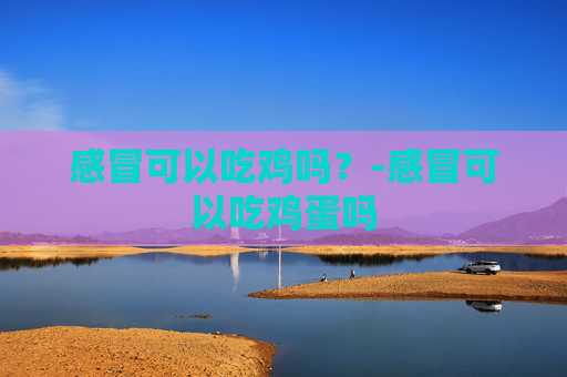 感冒可以吃鸡吗？-感冒可以吃鸡蛋吗