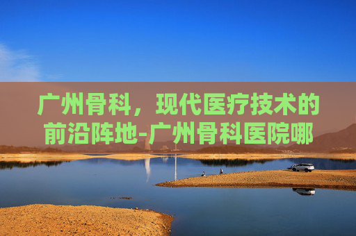 广州骨科，现代医疗技术的前沿阵地-广州骨科医院哪里的最好
