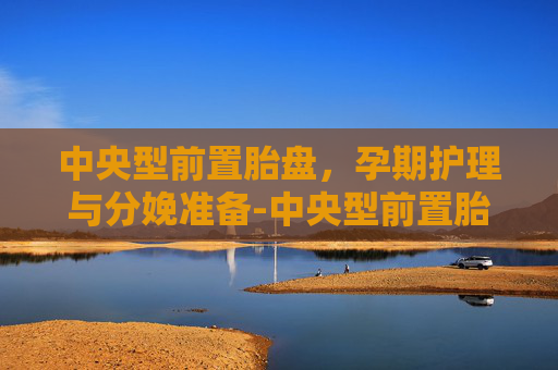 中央型前置胎盘，孕期护理与分娩准备-中央型前置胎盘和完全性前置胎盘区别