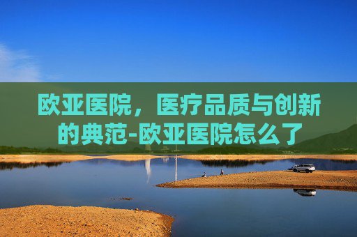 欧亚医院，医疗品质与创新的典范-欧亚医院怎么了