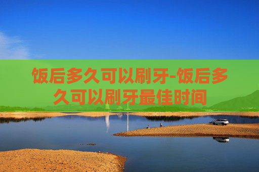 饭后多久可以刷牙-饭后多久可以刷牙最佳时间