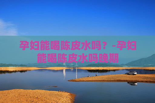 孕妇能喝陈皮水吗？-孕妇能喝陈皮水吗晚期