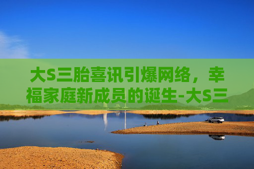 大S三胎喜讯引爆网络，幸福家庭新成员的诞生-大S三胎具俊晔
