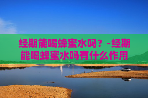 经期能喝蜂蜜水吗？-经期能喝蜂蜜水吗有什么作用