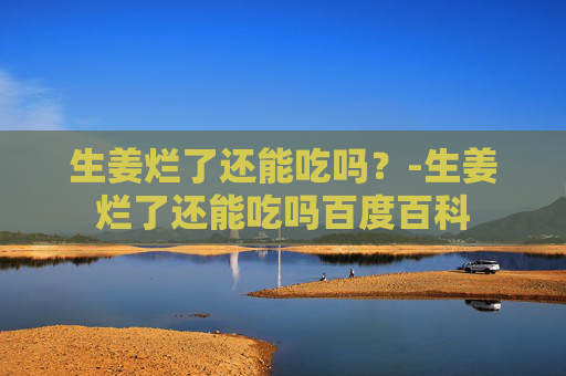 生姜烂了还能吃吗？-生姜烂了还能吃吗百度百科