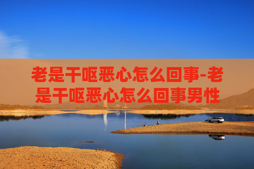 老是干呕恶心怎么回事-老是干呕恶心怎么回事男性