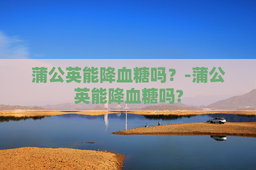 蒲公英能降血糖吗？-蒲公英能降血糖吗?