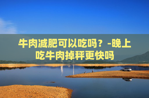 牛肉减肥可以吃吗？-晚上吃牛肉掉秤更快吗