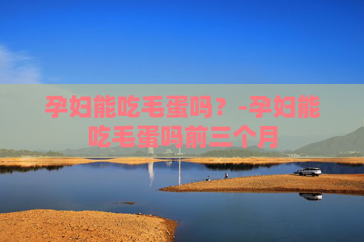 孕妇能吃毛蛋吗？-孕妇能吃毛蛋吗前三个月