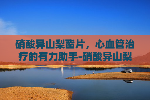 硝酸异山梨酯片，心血管治疗的有力助手-硝酸异山梨酯片的用法用量