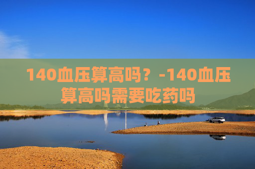 140血压算高吗？-140血压算高吗需要吃药吗