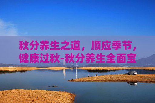 秋分养生之道，顺应季节，健康过秋-秋分养生全面宝典