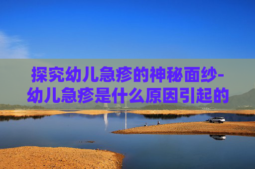 探究幼儿急疹的神秘面纱-幼儿急疹是什么原因引起的,怎么根治