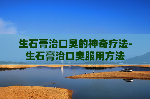 生石膏治口臭的神奇疗法-生石膏治口臭服用方法
