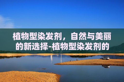 植物型染发剂，自然与美丽的新选择-植物型染发剂的优缺点