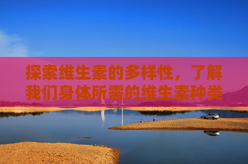 探索维生素的多样性，了解我们身体所需的维生素种类-维生素有多少种类?各有什么作用和功效