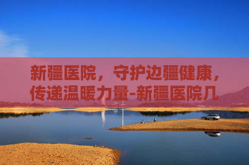 新疆医院，守护边疆健康，传递温暖力量-新疆医院几点上班时间表