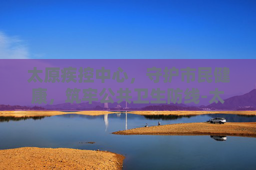 太原疾控中心，守护市民健康，筑牢公共卫生防线-太原疾控中心地址在哪
