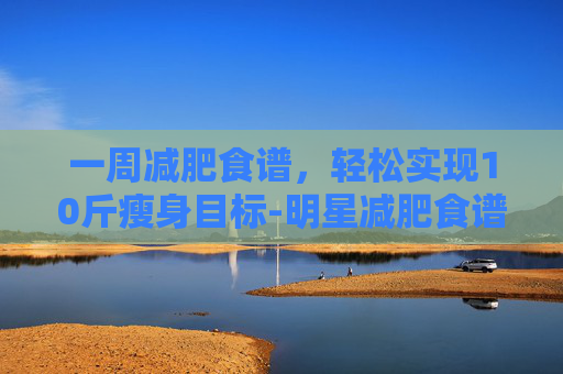 一周减肥食谱，轻松实现10斤瘦身目标-明星减肥食谱一周瘦10斤