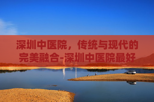 深圳中医院，传统与现代的完美融合-深圳中医院最好的老中医