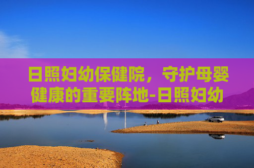 日照妇幼保健院，守护母婴健康的重要阵地-日照妇幼保健院医院电话