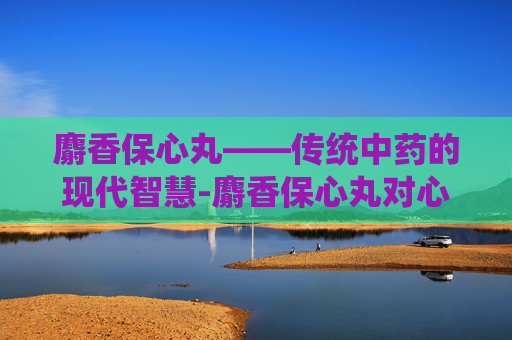麝香保心丸——传统中药的现代智慧-麝香保心丸对心脏起什么作用