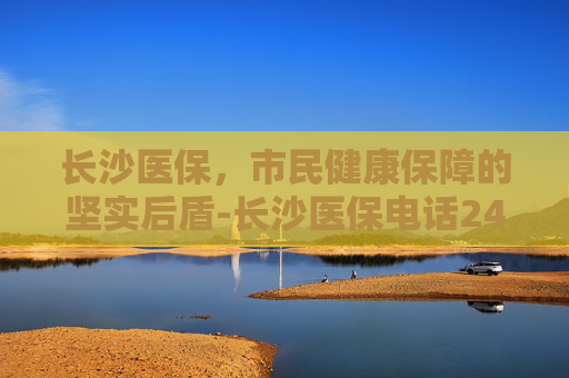 长沙医保，市民健康保障的坚实后盾-长沙医保电话24小时人工服务电话