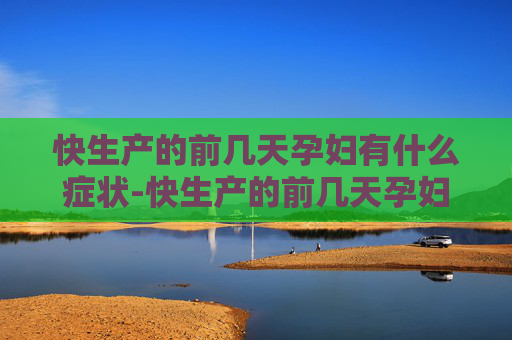 快生产的前几天孕妇有什么症状-快生产的前几天孕妇有什么症状和反应