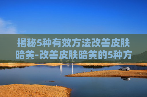 揭秘5种有效方法改善皮肤暗黄-改善皮肤暗黄的5种方法身体