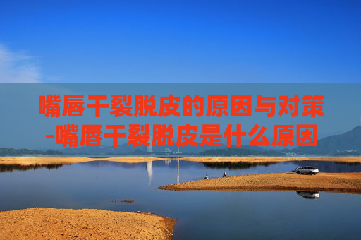 嘴唇干裂脱皮的原因与对策-嘴唇干裂脱皮是什么原因引起的