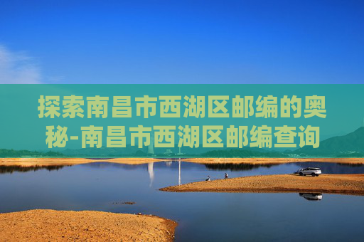 探索南昌市西湖区邮编的奥秘-南昌市西湖区邮编查询