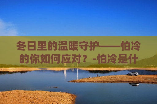 冬日里的温暖守护——怕冷的你如何应对？-怕冷是什么原因怎么调理男性