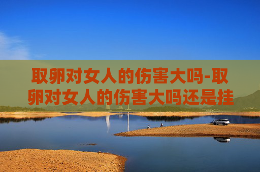 取卵对女人的伤害大吗-取卵对女人的伤害大吗还是挂胎伤害大