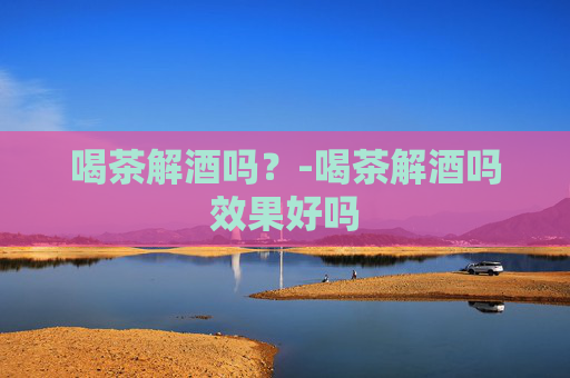 喝茶解酒吗？-喝茶解酒吗效果好吗