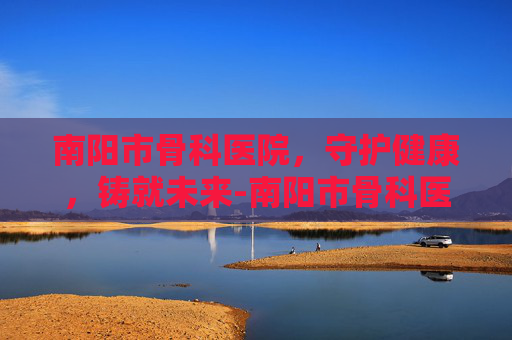 南阳市骨科医院，守护健康，铸就未来-南阳市骨科医院在哪个位置