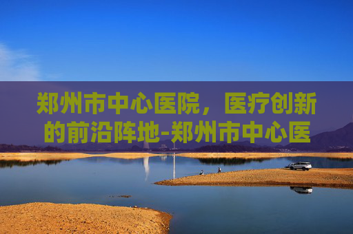 郑州市中心医院，医疗创新的前沿阵地-郑州市中心医院官网