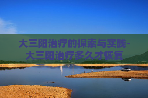 大三阳治疗的探索与实践-大三阳治疗多久才恢复