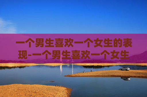 一个男生喜欢一个女生的表现-一个男生喜欢一个女生会是什么表现