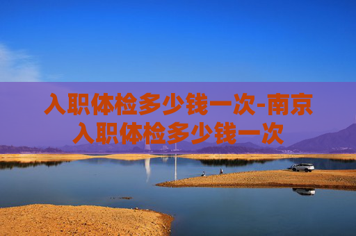 入职体检多少钱一次-南京入职体检多少钱一次