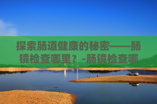 探索肠道健康的秘密——肠镜检查哪里？-肠镜检查哪里好