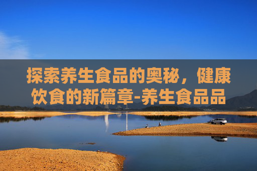 探索养生食品的奥秘，健康饮食的新篇章-养生食品品牌排行榜前十名