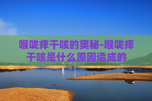 喉咙痒干咳的奥秘-喉咙痒干咳是什么原因造成的