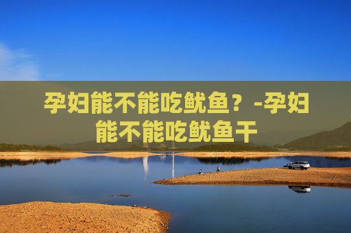 孕妇能不能吃鱿鱼？-孕妇能不能吃鱿鱼干